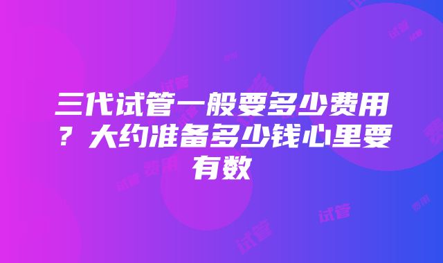 三代试管一般要多少费用？大约准备多少钱心里要有数