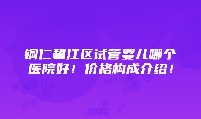 铜仁碧江区试管婴儿哪个医院好！价格构成介绍！