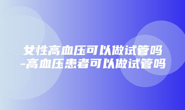 女性高血压可以做试管吗-高血压患者可以做试管吗