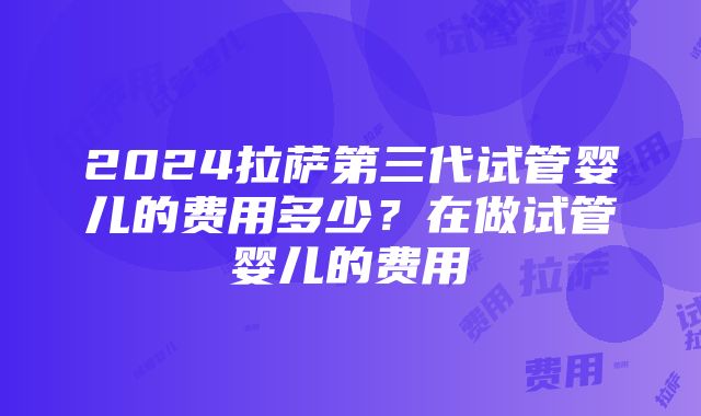 2024拉萨第三代试管婴儿的费用多少？在做试管婴儿的费用