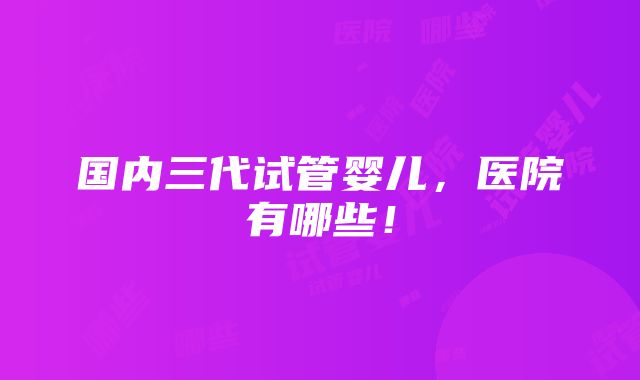 国内三代试管婴儿，医院有哪些！