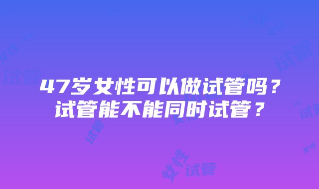 47岁女性可以做试管吗？试管能不能同时试管？