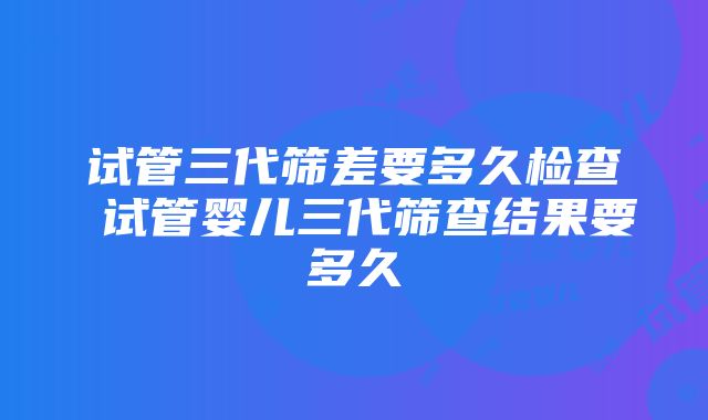 试管三代筛差要多久检查 试管婴儿三代筛查结果要多久