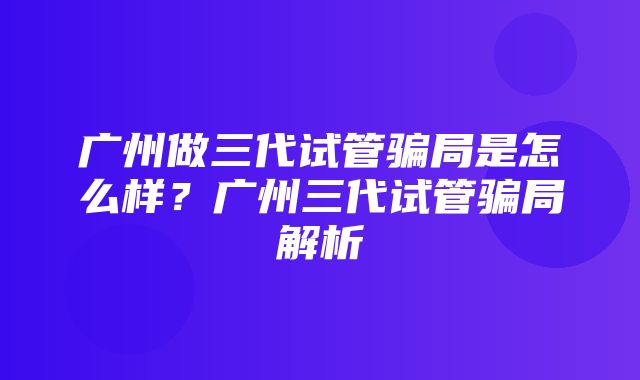 广州做三代试管骗局是怎么样？广州三代试管骗局解析