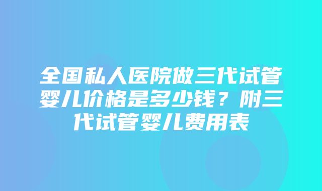 全国私人医院做三代试管婴儿价格是多少钱？附三代试管婴儿费用表