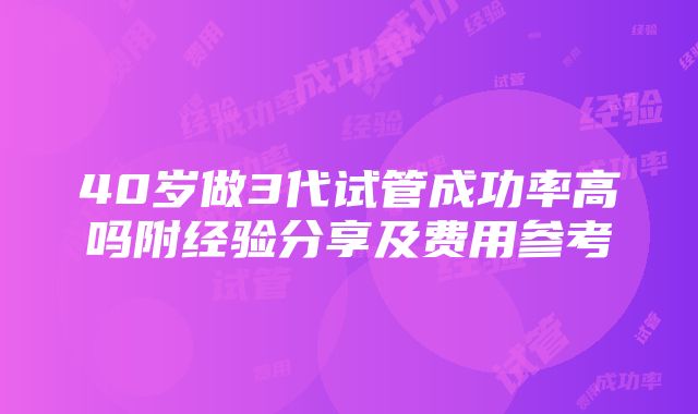 40岁做3代试管成功率高吗附经验分享及费用参考