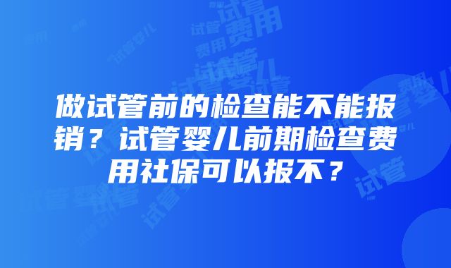 做试管前的检查能不能报销？试管婴儿前期检查费用社保可以报不？