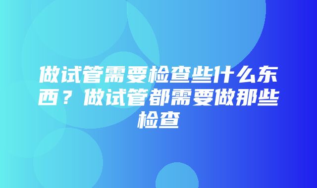 做试管需要检查些什么东西？做试管都需要做那些检查