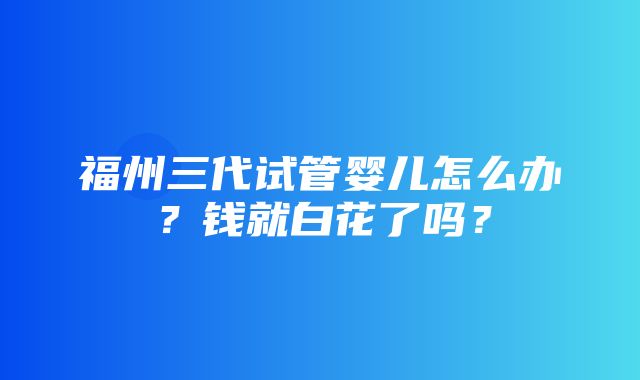 福州三代试管婴儿怎么办？钱就白花了吗？