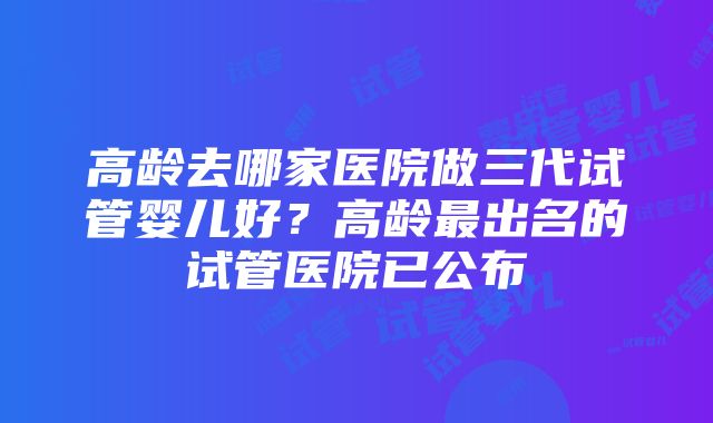 高龄去哪家医院做三代试管婴儿好？高龄最出名的试管医院已公布