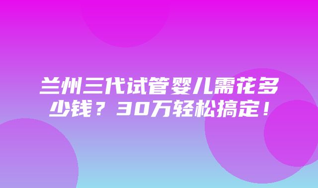 兰州三代试管婴儿需花多少钱？30万轻松搞定！