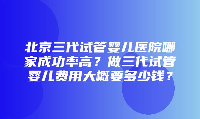 北京三代试管婴儿医院哪家成功率高？做三代试管婴儿费用大概要多少钱？