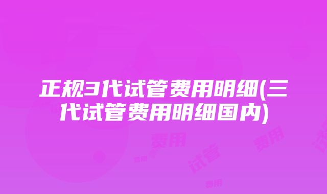 正规3代试管费用明细(三代试管费用明细国内)