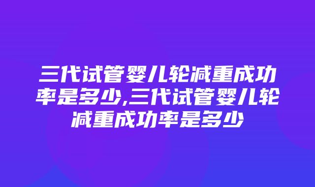 三代试管婴儿轮减重成功率是多少,三代试管婴儿轮减重成功率是多少