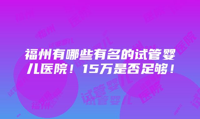 福州有哪些有名的试管婴儿医院！15万是否足够！