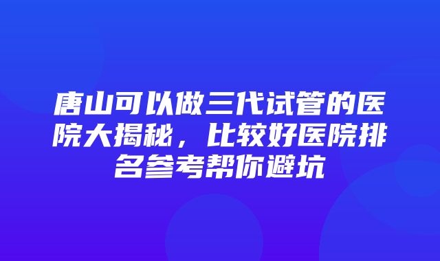 唐山可以做三代试管的医院大揭秘，比较好医院排名参考帮你避坑