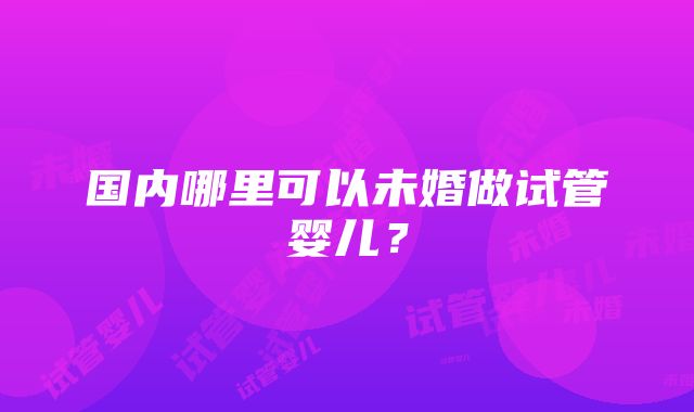 国内哪里可以未婚做试管婴儿？