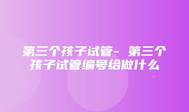 第三个孩子试管- 第三个孩子试管编号给做什么