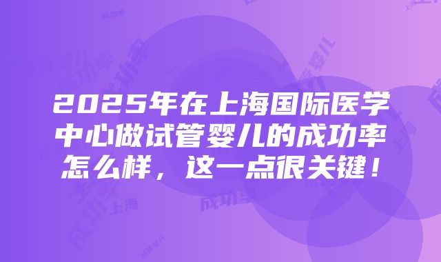 2025年在上海国际医学中心做试管婴儿的成功率怎么样，这一点很关键！