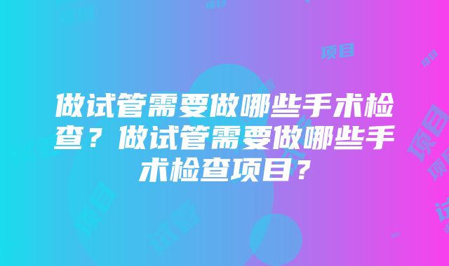 做试管需要做哪些手术检查？做试管需要做哪些手术检查项目？