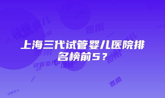 上海三代试管婴儿医院排名榜前5？