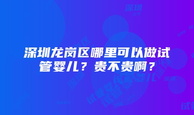 深圳龙岗区哪里可以做试管婴儿？贵不贵啊？