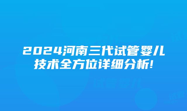 2024河南三代试管婴儿技术全方位详细分析!