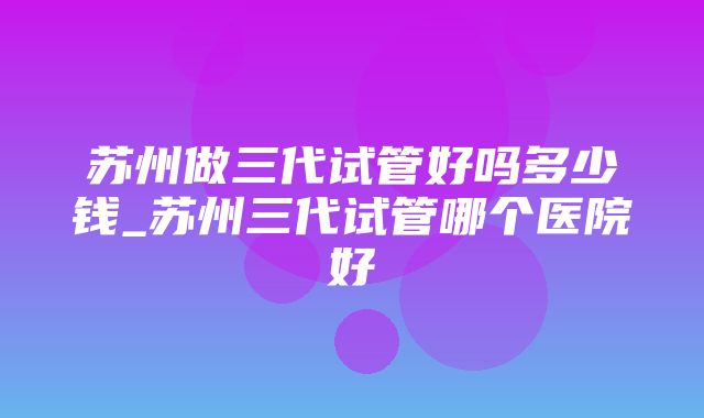 苏州做三代试管好吗多少钱_苏州三代试管哪个医院好