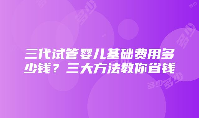 三代试管婴儿基础费用多少钱？三大方法教你省钱