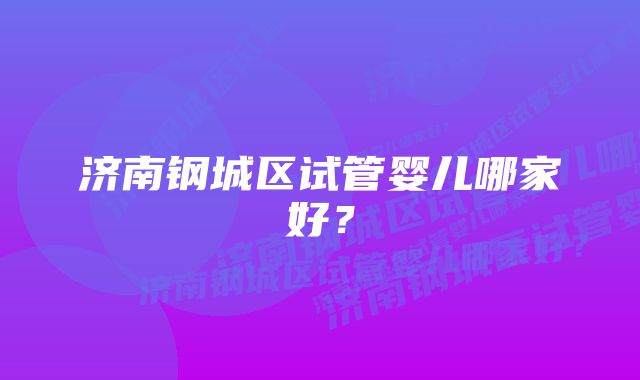 济南钢城区试管婴儿哪家好？