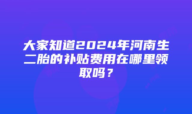 大家知道2024年河南生二胎的补贴费用在哪里领取吗？