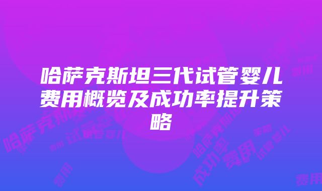 哈萨克斯坦三代试管婴儿费用概览及成功率提升策略