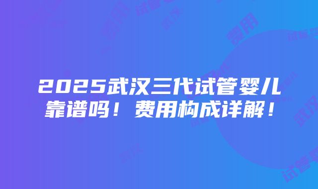 2025武汉三代试管婴儿靠谱吗！费用构成详解！