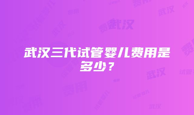 武汉三代试管婴儿费用是多少？