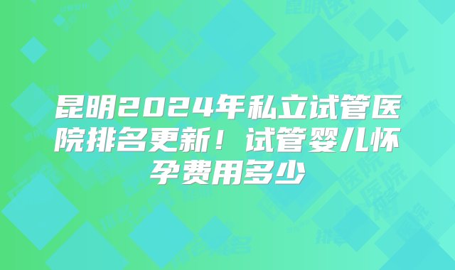 昆明2024年私立试管医院排名更新！试管婴儿怀孕费用多少