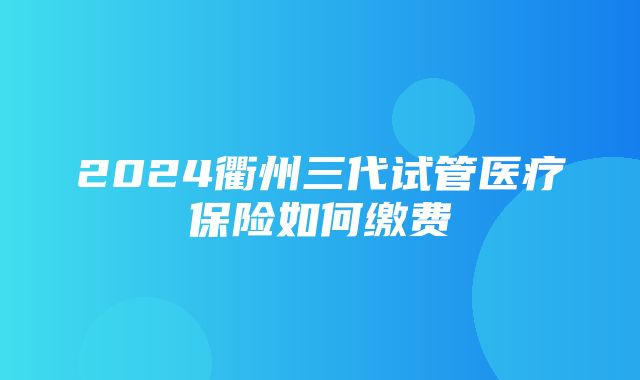 2024衢州三代试管医疗保险如何缴费