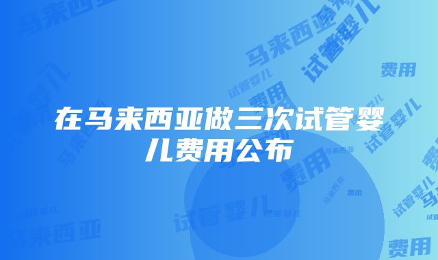 在马来西亚做三次试管婴儿费用公布