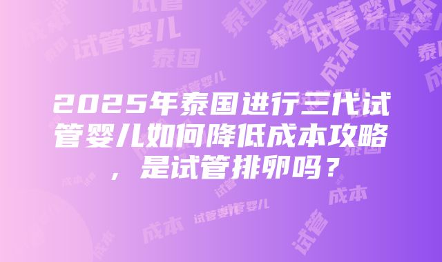 2025年泰国进行三代试管婴儿如何降低成本攻略，是试管排卵吗？