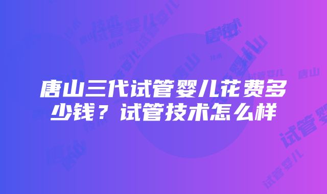 唐山三代试管婴儿花费多少钱？试管技术怎么样