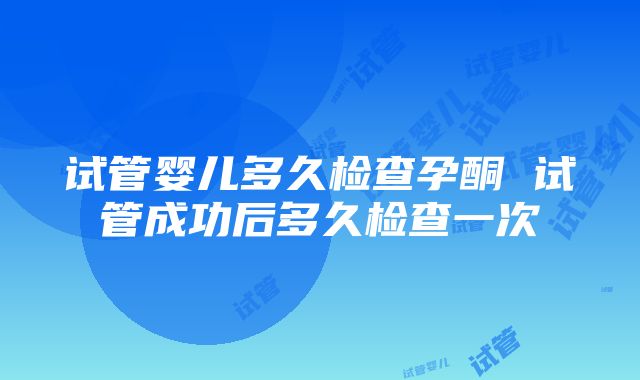 试管婴儿多久检查孕酮 试管成功后多久检查一次