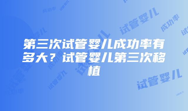 第三次试管婴儿成功率有多大？试管婴儿第三次移植