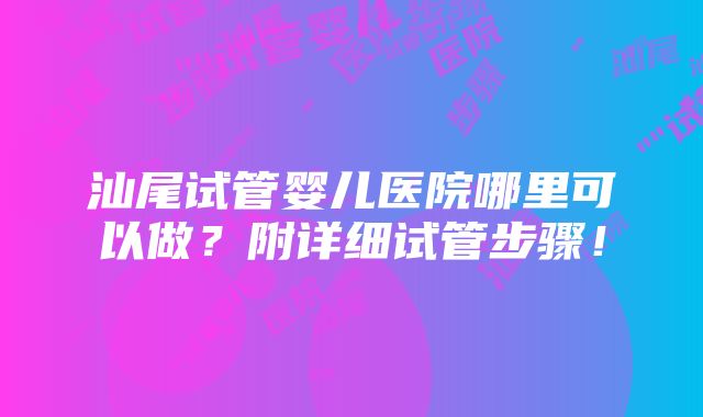 汕尾试管婴儿医院哪里可以做？附详细试管步骤！