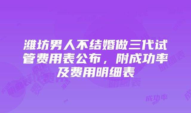 潍坊男人不结婚做三代试管费用表公布，附成功率及费用明细表