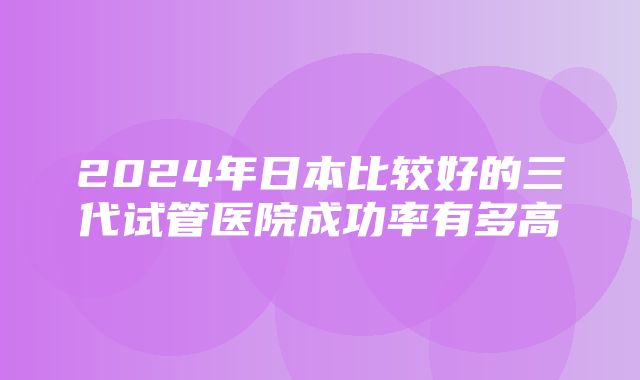 2024年日本比较好的三代试管医院成功率有多高