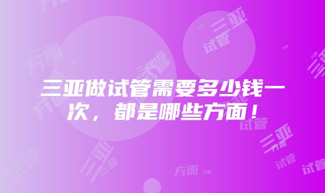 三亚做试管需要多少钱一次，都是哪些方面！