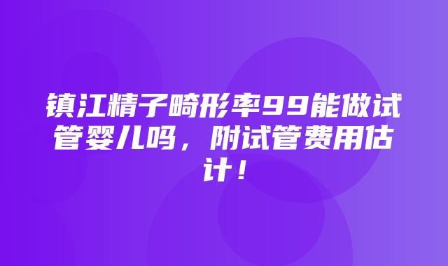 镇江精子畸形率99能做试管婴儿吗，附试管费用估计！