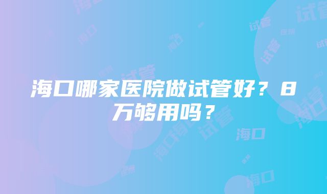 海口哪家医院做试管好？8万够用吗？