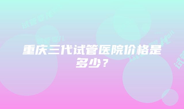 重庆三代试管医院价格是多少？