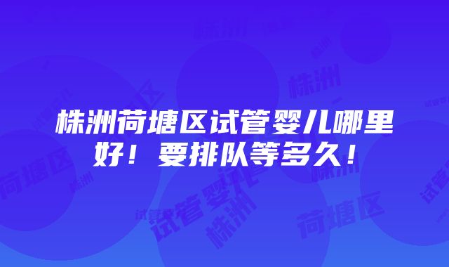 株洲荷塘区试管婴儿哪里好！要排队等多久！