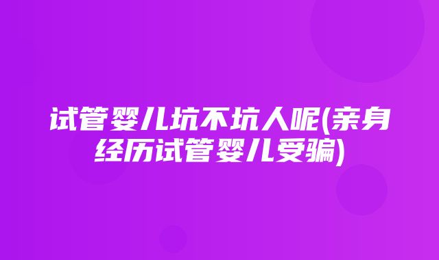 试管婴儿坑不坑人呢(亲身经历试管婴儿受骗)